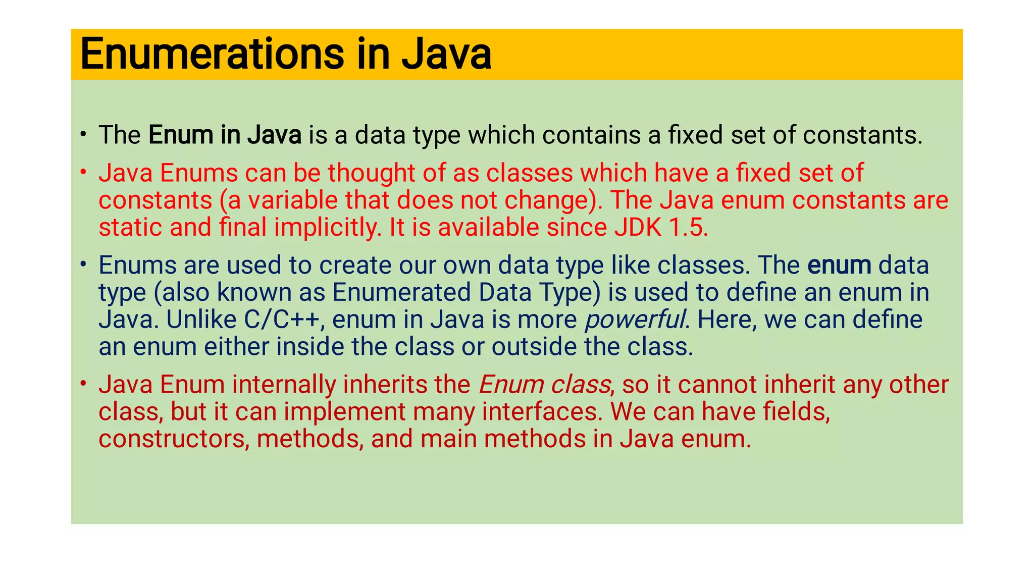 Enumerations in Java
•
•
•
•
The Enum in Java is a data type which contains a ﬁxed set of constants.
Java Enums can be thought of as classes which have a ﬁxed set of
constants (a variable that does not change). The Java enum constants are
static and ﬁnal implicitly. It is available since JDK 1.5.
Enums are used to create our own data type like classes. The enum data
type (also known as Enumerated Data Type) is used to deﬁne an enum in
Java. Unlike C/C++, enum in Java is more powerful. Here, we can deﬁne
an enum either inside the class or outside the class.
Java Enum internally inherits the Enum class, so it cannot inherit any other
class, but it can implement many interfaces. We can have ﬁelds,
constructors, methods, and main methods in Java enum.
 