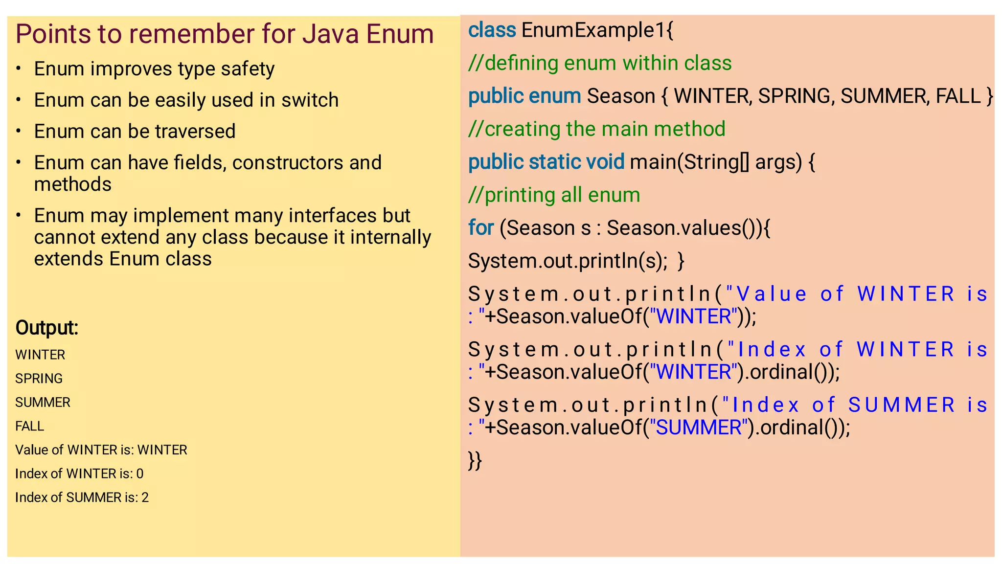 •
•
•
•
•
Points to remember for Java Enum
Enum improves type safety
Enum can be easily used in switch
Enum can be traversed
Enum can have ﬁelds, constructors and
methods
Enum may implement many interfaces but
cannot extend any class because it internally
extends Enum class
Output:
WINTER
SPRING
SUMMER
FALL
Value of WINTER is: WINTER
Index of WINTER is: 0
Index of SUMMER is: 2
class EnumExample1{
//deﬁning enum within class
public enum Season { WINTER, SPRING, SUMMER, FALL }
//creating the main method
public static void main(String[] args) {
//printing all enum
for (Season s : Season.values()){
System.out.println(s); }
S y s t e m . o u t . p r i n t l n (  V a l u e o f W I N T E R i s
: +Season.valueOf(WINTER));
S y s t e m . o u t . p r i n t l n (  I n d e x o f W I N T E R i s
: +Season.valueOf(WINTER).ordinal());
S y s t e m . o u t . p r i n t l n (  I n d e x o f S U M M E R i s
: +Season.valueOf(SUMMER).ordinal());
}}
 
