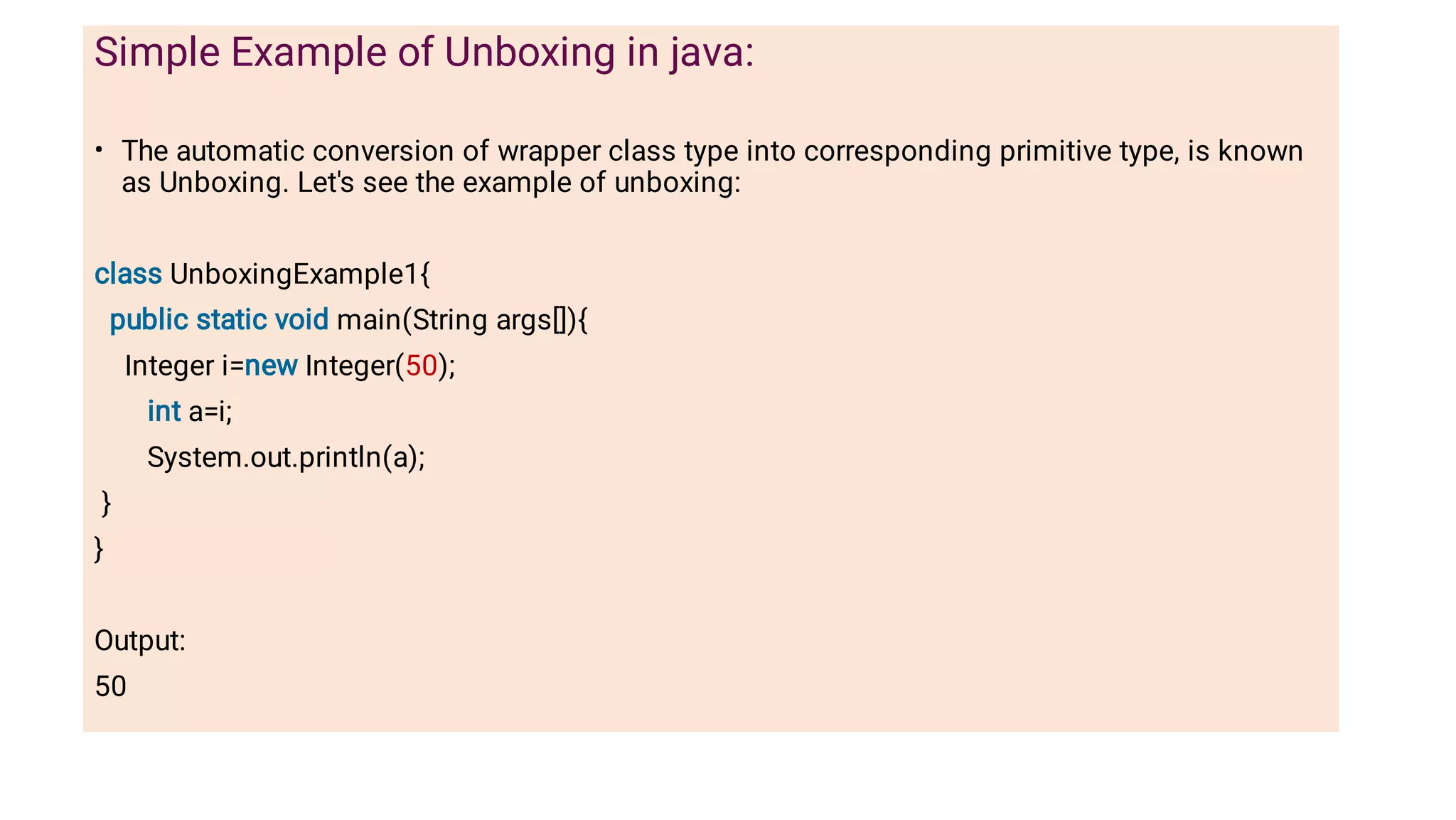 •
Simple Example of Unboxing in java:
The automatic conversion of wrapper class type into corresponding primitive type, is known
as Unboxing. Let's see the example of unboxing:
class UnboxingExample1{
public static void main(String args[]){
Integer i=new Integer(50);
int a=i;
System.out.println(a);
}
}
Output:
50
 