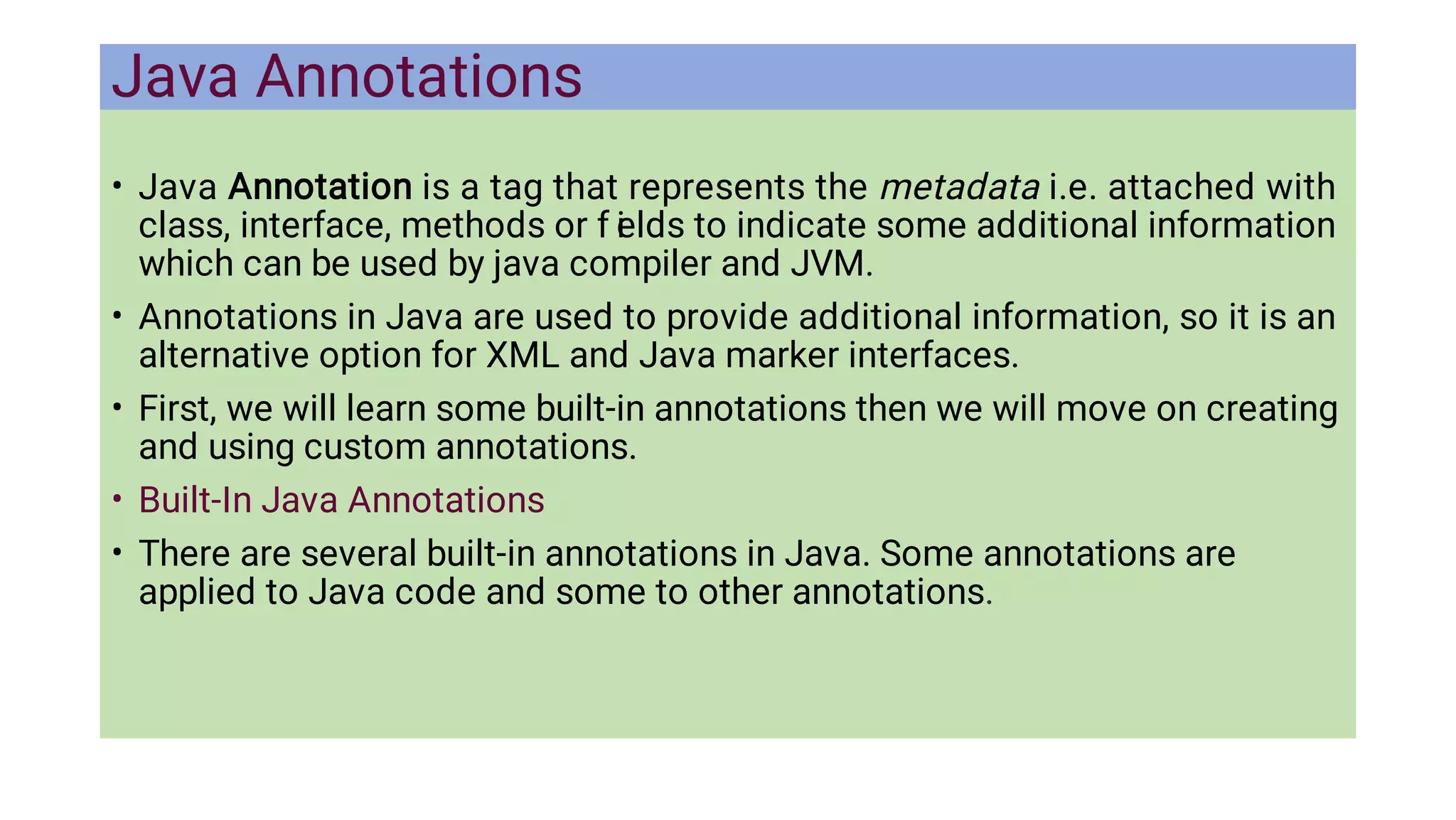 Java Annotations
•
•
•
•
•
Java Annotation is a tag that represents the metadata i.e. attached with
class, interface, methods or f i
elds to indicate some additional information
which can be used by java compiler and JVM.
Annotations in Java are used to provide additional information, so it is an
alternative option for XML and Java marker interfaces.
First, we will learn some built-in annotations then we will move on creating
and using custom annotations.
Built-In Java Annotations
There are several built-in annotations in Java. Some annotations are
applied to Java code and some to other annotations.
 
