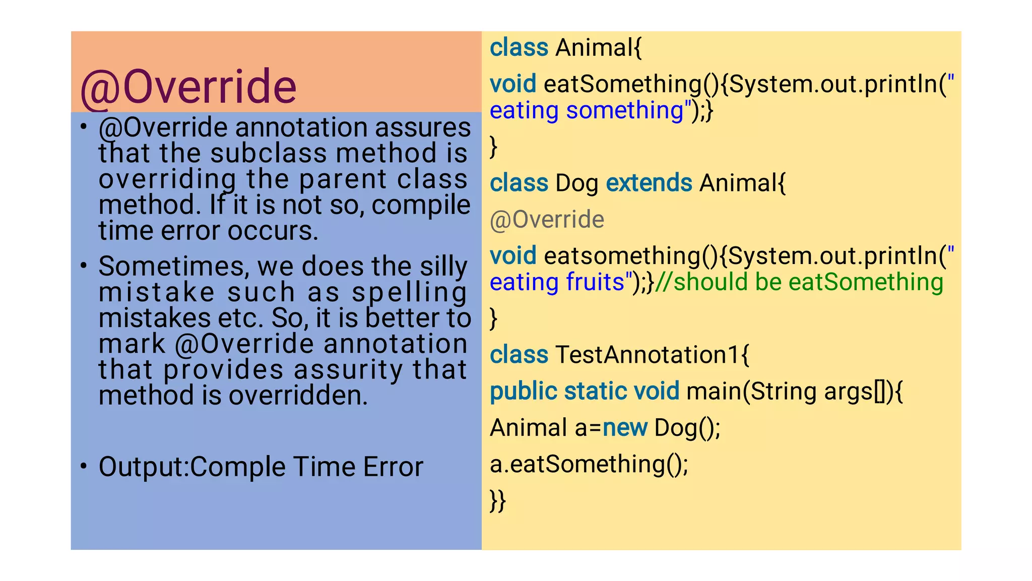 @Override
•
•
•
@Override annotation assures
that the subclass method is
overriding the parent class
method. If it is not so, compile
time error occurs.
Sometimes, we does the silly
mistake such as spelling
mistakes etc. So, it is better to
mark @Override annotation
that provides assurity that
method is overridden.
Output:Comple Time Error
class Animal{
void eatSomething(){System.out.println(
eating something);}
}
class Dog extends Animal{
@Override
void eatsomething(){System.out.println(
eating fruits);}//should be eatSomething
}
class TestAnnotation1{
public static void main(String args[]){
Animal a=new Dog();
a.eatSomething();
}}
 