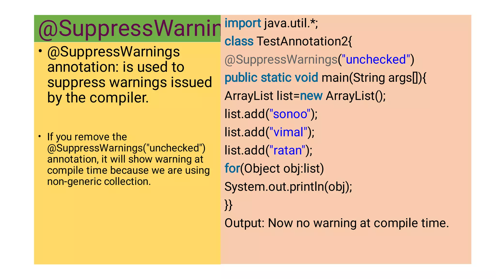 @SuppressWarnings
•
•
@SuppressWarnings
annotation: is used to
suppress warnings issued
by the compiler.
If you remove the
@SuppressWarnings(unchecked)
annotation, it will show warning at
compile time because we are using
non-generic collection.
import java.util.*;
class TestAnnotation2{
@SuppressWarnings(unchecked)
public static void main(String args[]){
ArrayList list=new ArrayList();
list.add(sonoo);
list.add(vimal);
list.add(ratan);
for(Object obj:list)
System.out.println(obj);
}}
Output: Now no warning at compile time.
 