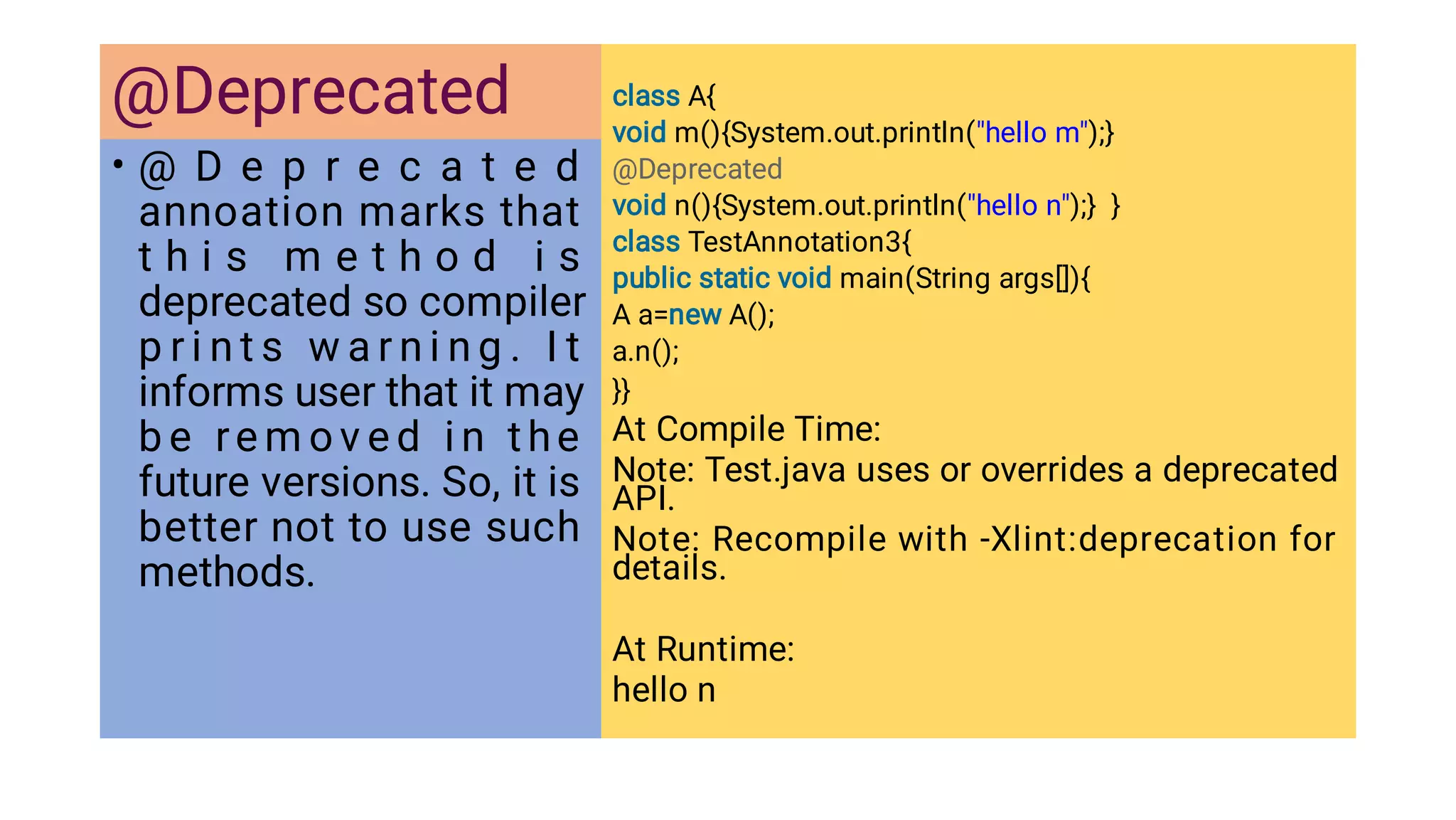 @Deprecated
• @ D e p r e c a t e d
annoation marks that
t h i s m e t h o d i s
deprecated so compiler
p r i n t s w a r n i n g . I t
informs user that it may
b e re m o v e d i n the
future versions. So, it is
better not to use such
methods.
class A{
void m(){System.out.println(hello m);}
@Deprecated
void n(){System.out.println(hello n);} }
class TestAnnotation3{
public static void main(String args[]){
A a=new A();
a.n();
}}
At Compile Time:
Note: Test.java uses or overrides a deprecated
API.
Note: Recompile with -Xlint:deprecation for
details.
At Runtime:
hello n
 