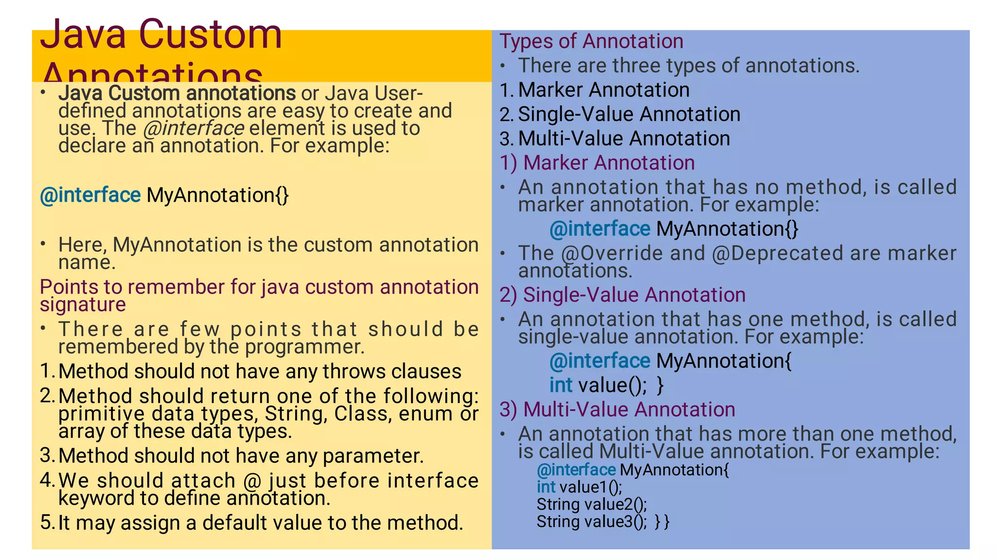 Java Custom
Annotations
•
•
•
1.
2.
3.
4.
5.
Java Custom annotations or Java User-
deﬁned annotations are easy to create and
use. The @interface element is used to
declare an annotation. For example:
@interface MyAnnotation{}
Here, MyAnnotation is the custom annotation
name.
Points to remember for java custom annotation
signature
The re are fe w point s t hat should be
remembered by the programmer.
Method should not have any throws clauses
Method should return one of the following:
primitive data types, String, Class, enum or
array of these data types.
Method should not have any parameter.
We should attach @ just before interface
keyword to deﬁne annotation.
It may assign a default value to the method.
•
1.
2.
3.
•
•
•
•
Types of Annotation
There are three types of annotations.
Marker Annotation
Single-Value Annotation
Multi-Value Annotation
1) Marker Annotation
An annotation that has no method, is called
marker annotation. For example:
@interface MyAnnotation{}
The @Override and @Deprecated are marker
annotations.
2) Single-Value Annotation
An annotation that has one method, is called
single-value annotation. For example:
@interface MyAnnotation{
int value(); }
3) Multi-Value Annotation
An annotation that has more than one method,
is called Multi-Value annotation. For example:
@interface MyAnnotation{
int value1();
String value2();
String value3(); } }
 