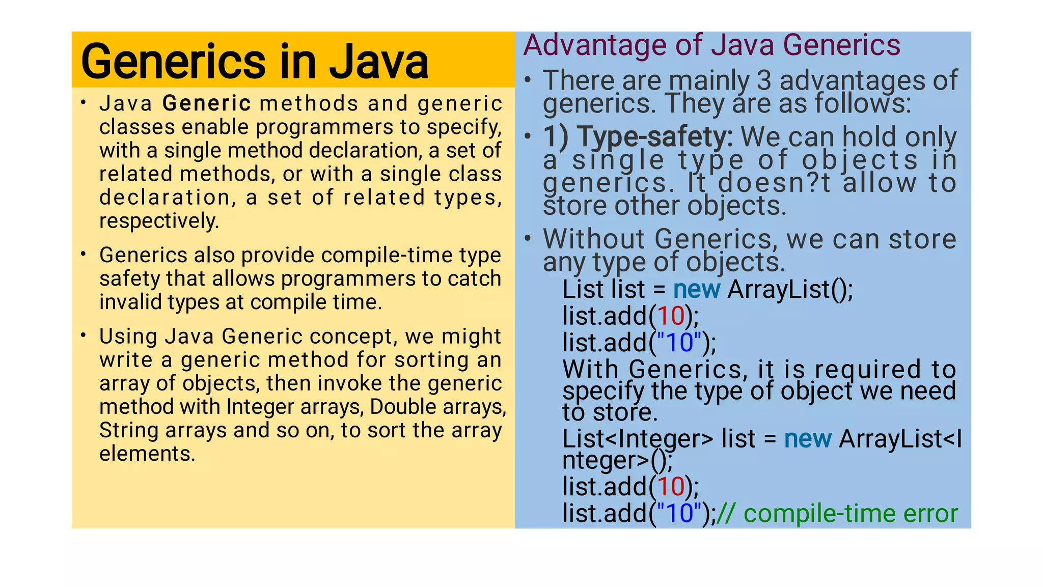 Generics in Java
•
•
•
Java Generic methods and generic
classes enable programmers to specify,
with a single method declaration, a set of
related methods, or with a single class
declaration, a set of related types,
respectively.
Generics also provide compile-time type
safety that allows programmers to catch
invalid types at compile time.
Using Java Generic concept, we might
write a generic method for sorting an
array of objects, then invoke the generic
method with Integer arrays, Double arrays,
String arrays and so on, to sort the array
elements.
•
•
•
Advantage of Java Generics
There are mainly 3 advantages of
generics. They are as follows:
1) Type-safety: We can hold only
a single t ype of object s in
generics. It doesn?t allow to
store other objects.
Without Generics, we can store
any type of objects.
List list = new ArrayList();
list.add(10);
list.add(10);
With Generics, it is required to
specify the type of object we need
to store.
ListInteger list = new ArrayListI
nteger();
list.add(10);
list.add(10);// compile-time error
 