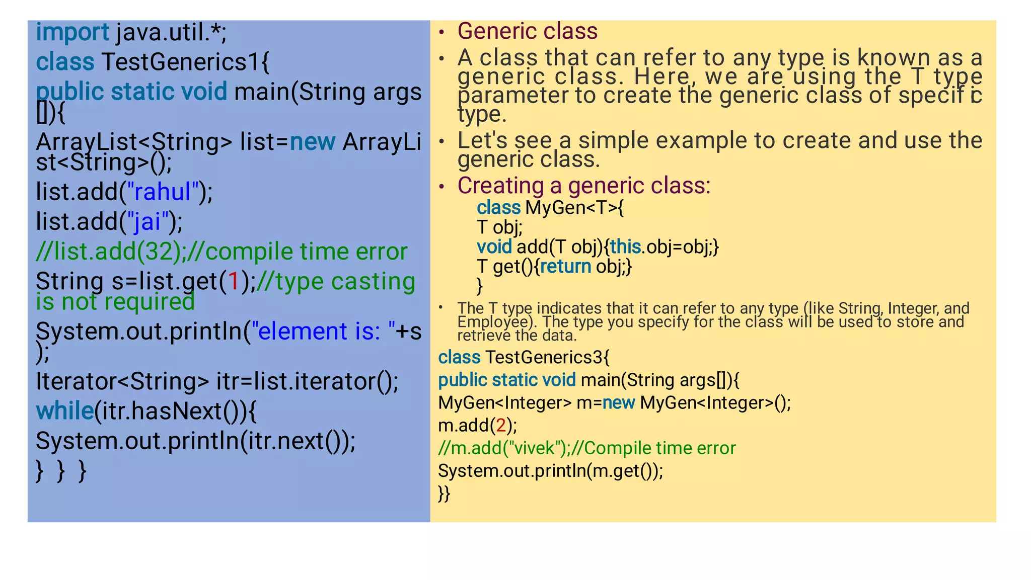 import java.util.*;
class TestGenerics1{
public static void main(String args
[]){
ArrayListString list=new ArrayLi
stString();
list.add(rahul);
list.add(jai);
//list.add(32);//compile time error
String s=list.get(1);//type casting
is not required
System.out.println(element is: +s
);
IteratorString itr=list.iterator();
while(itr.hasNext()){
System.out.println(itr.next());
} } }
•
•
•
•
•
Generic class
A class that can refer to any type is known as a
generic class. Here, we are using the T type
parameter to create the generic class of specif i
c
type.
Let's see a simple example to create and use the
generic class.
Creating a generic class:
class MyGenT{
T obj;
void add(T obj){this.obj=obj;}
T get(){return obj;}
}
The T type indicates that it can refer to any type (like String, Integer, and
Employee). The type you specify for the class will be used to store and
retrieve the data.
class TestGenerics3{
public static void main(String args[]){
MyGenInteger m=new MyGenInteger();
m.add(2);
//m.add(vivek);//Compile time error
System.out.println(m.get());
}}
 