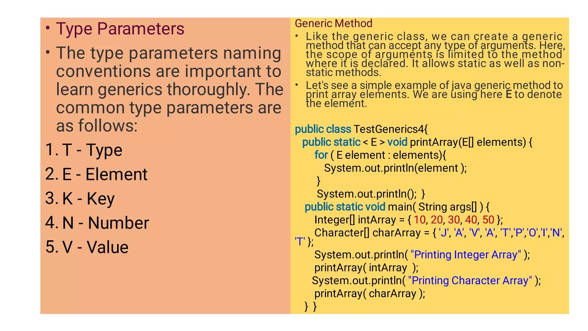 •
•
1.
2.
3.
4.
5.
Type Parameters
The type parameters naming
conventions are important to
learn generics thoroughly. The
common type parameters are
as follows:
T - Type
E - Element
K - Key
N - Number
V - Value
•
•
Generic Method
Like the generic class, we can create a generic
method that can accept any type of arguments. Here,
the scope of arguments is limited to the method
where it is declared. It allows static as well as non-
static methods.
Let's see a simple example of java generic method to
print array elements. We are using here E to denote
the element.
public class TestGenerics4{
public static  E  void printArray(E[] elements) {
for ( E element : elements){
System.out.println(element );
}
System.out.println(); }
public static void main( String args[] ) {
Integer[] intArray = { 10, 20, 30, 40, 50 };
Character[] charArray = { 'J', 'A', 'V', 'A', 'T','P','O','I','N',
'T' };
System.out.println( Printing Integer Array );
printArray( intArray );
System.out.println( Printing Character Array );
printArray( charArray );
} }
 