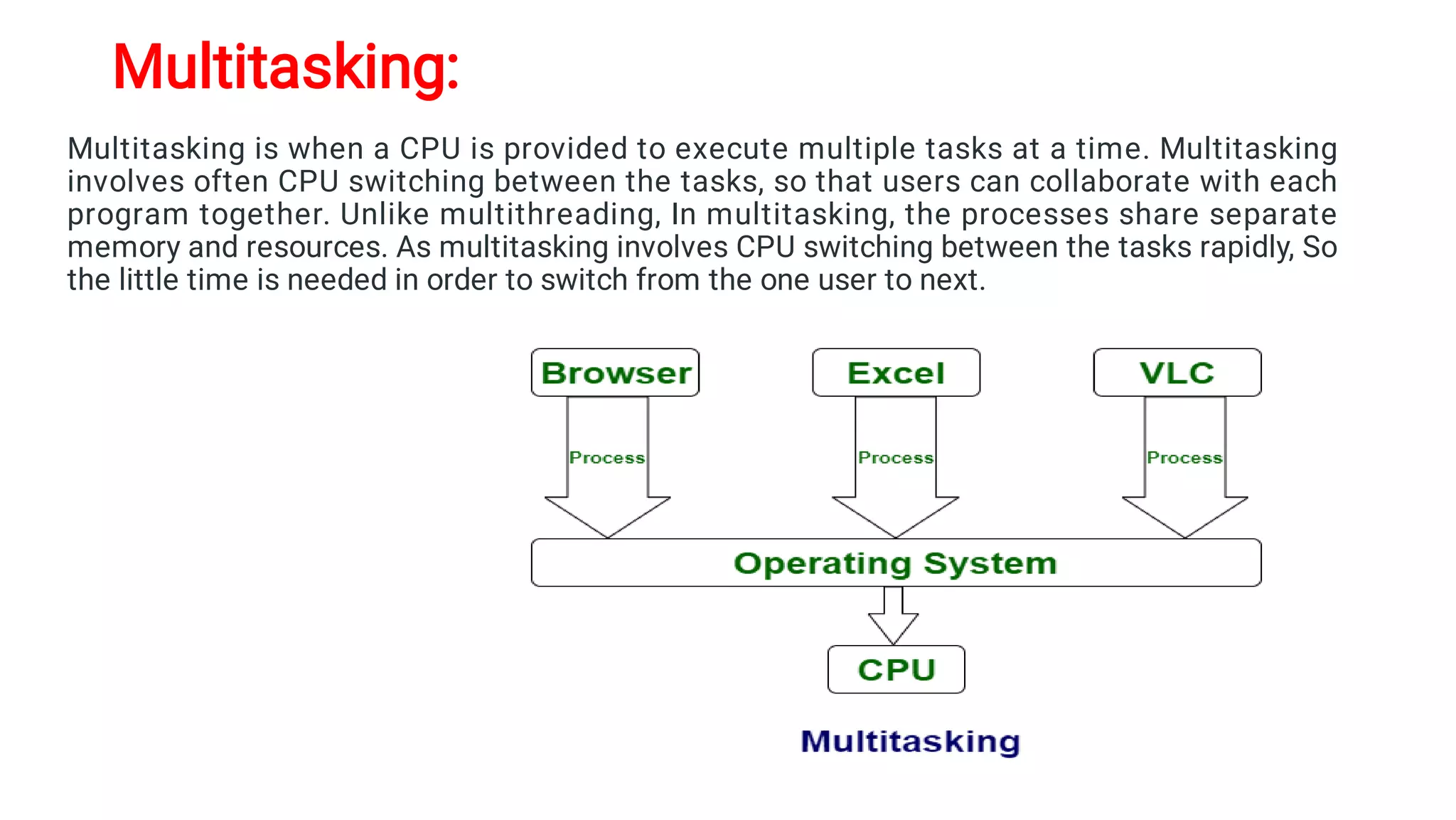Multitasking:
Multitasking is when a CPU is provided to execute multiple tasks at a time. Multitasking
involves often CPU switching between the tasks, so that users can collaborate with each
program together. Unlike multithreading, In multitasking, the processes share separate
memory and resources. As multitasking involves CPU switching between the tasks rapidly, So
the little time is needed in order to switch from the one user to next.
 