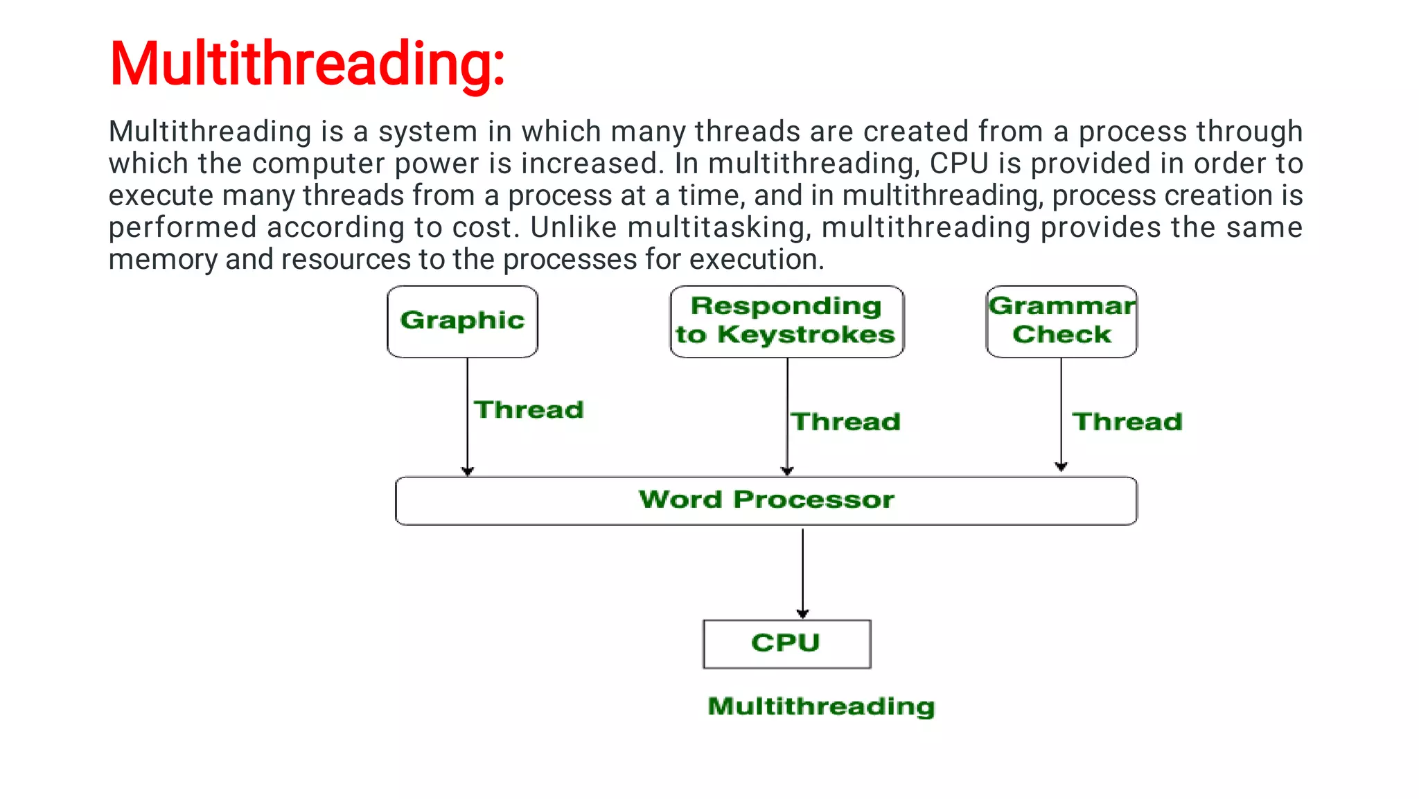 Multithreading:
Multithreading is a system in which many threads are created from a process through
which the computer power is increased. In multithreading, CPU is provided in order to
execute many threads from a process at a time, and in multithreading, process creation is
performed according to cost. Unlike multitasking, multithreading provides the same
memory and resources to the processes for execution.
 