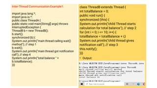 Inter-Thread Communication Example1:
import java.lang.*;
import java.io.*;
public class ThreadA {
public static void main(String[] args) throws
InterruptedException {
ThreadB b = new ThreadB();
b.start();
synchronized (b) {
System.out.println(main thread calling wait()
method); // step 1
b.wait();
System.out.println(main thread got notiﬁcation
call); // step 4
System.out.println(total balance  +
b.totalBalance);
}}}
•
class ThreadB extends Thread {
int totalBalance = 0;
public void run() {
synchronized (this) {
System.out.println(child Thread starts
calculation for total balance); // step 2
for (int i = 0; i = 10; i++) {
totalBalance = totalBalance + i;}
System.out.println(child thread gives
notiﬁcation call); // step 3
this.notify();
}}}
Output:
 