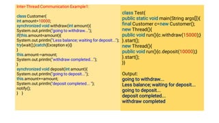 Inter-Thread Communication Example1:
class Customer{
int amount=10000;
synchronized void withdraw(int amount){
System.out.println(going to withdraw...);
if(this.amountamount){
System.out.println(Less balance; waiting for deposit...);
try{wait();}catch(Exception e){}
}
this.amount-=amount;
System.out.println(withdraw completed...);
}
synchronized void deposit(int amount){
System.out.println(going to deposit...);
this.amount+=amount;
System.out.println(deposit completed... );
notify();
} }
class Test{
public static void main(String args[]){
ﬁnal Customer c=new Customer();
new Thread(){
public void run(){c.withdraw(15000);}
}.start();
new Thread(){
public void run(){c.deposit(10000);}
}.start();
}}
Output:
going to withdraw...
Less balance; waiting for deposit...
going to deposit...
deposit completed...
withdraw completed
 
