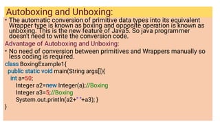 Autoboxing and Unboxing:
•
•
The automatic conversion of primitive data types into its equivalent
Wrapper type is known as boxing and opposite operation is known as
unboxing. This is the new feature of Java5. So java programmer
doesn't need to write the conversion code.
Advantage of Autoboxing and Unboxing:
No need of conversion between primitives and Wrappers manually so
less coding is required.
class BoxingExample1{
public static void main(String args[]){
int a=50;
Integer a2=new Integer(a);//Boxing
Integer a3=5;//Boxing
System.out.println(a2+ +a3); }
}
 