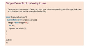 •
Simple Example of Unboxing in java:
The automatic conversion of wrapper class type into corresponding primitive type, is known
as Unboxing. Let's see the example of unboxing:
class UnboxingExample1{
public static void main(String args[]){
Integer i=new Integer(50);
int a=i;
System.out.println(a);
}
}
Output:
50
 