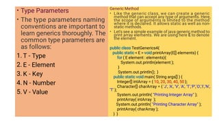 •
•
1.
2.
3.
4.
5.
Type Parameters
The type parameters naming
conventions are important to
learn generics thoroughly. The
common type parameters are
as follows:
T - Type
E - Element
K - Key
N - Number
V - Value
•
•
Generic Method
Like the generic class, we can create a generic
method that can accept any type of arguments. Here,
the scope of arguments is limited to the method
where it is declared. It allows static as well as non-
static methods.
Let's see a simple example of java generic method to
print array elements. We are using here E to denote
the element.
public class TestGenerics4{
public static  E  void printArray(E[] elements) {
for ( E element : elements){
System.out.println(element );
}
System.out.println(); }
public static void main( String args[] ) {
Integer[] intArray = { 10, 20, 30, 40, 50 };
Character[] charArray = { 'J', 'A', 'V', 'A', 'T','P','O','I','N',
'T' };
System.out.println( Printing Integer Array );
printArray( intArray );
System.out.println( Printing Character Array );
printArray( charArray );
} }
 