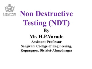 Non Destructive
Testing (NDT)
By
Mr. H.P.Varade
Assistant Professor
Sanjivani College of Engineering,
Kopargaon, District-Ahmednagar
 
