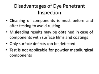 Disadvantages of Dye Penetrant
Inspection
• Cleaning of components is must before and
after testing to avoid rusting
• Misleading results may be obtained in case of
components with surface films and coatings
• Only surface defects can be detected
• Test is not applicable for powder metallurgical
components
 