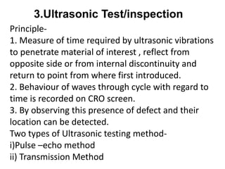 Principle-
1. Measure of time required by ultrasonic vibrations
to penetrate material of interest , reflect from
opposite side or from internal discontinuity and
return to point from where first introduced.
2. Behaviour of waves through cycle with regard to
time is recorded on CRO screen.
3. By observing this presence of defect and their
location can be detected.
Two types of Ultrasonic testing method-
i)Pulse –echo method
ii) Transmission Method
3.Ultrasonic Test/inspection
 