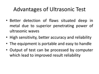Advantages of Ultrasonic Test
• Better detection of flaws situated deep in
metal due to superior penetrating power of
ultrasonic waves
• High sensitivity, better accuracy and reliability
• The equipment is portable and easy to handle
• Output of test can be processed by computer
which lead to improved result reliability
 