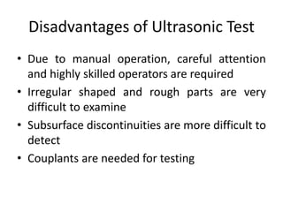 Disadvantages of Ultrasonic Test
• Due to manual operation, careful attention
and highly skilled operators are required
• Irregular shaped and rough parts are very
difficult to examine
• Subsurface discontinuities are more difficult to
detect
• Couplants are needed for testing
 