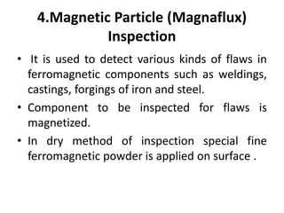 4.Magnetic Particle (Magnaflux)
Inspection
• It is used to detect various kinds of flaws in
ferromagnetic components such as weldings,
castings, forgings of iron and steel.
• Component to be inspected for flaws is
magnetized.
• In dry method of inspection special fine
ferromagnetic powder is applied on surface .
 