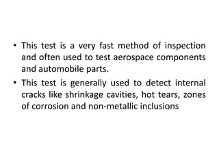 • This test is a very fast method of inspection
and often used to test aerospace components
and automobile parts.
• This test is generally used to detect internal
cracks like shrinkage cavities, hot tears, zones
of corrosion and non-metallic inclusions
 