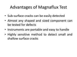 Advantages of Magnaflux Test
• Sub-surface cracks can be easily detected
• Almost any shaped and sized component can
be tested for defects
• Instruments are portable and easy to handle
• Highly sensitive method to detect small and
shallow surface cracks
 