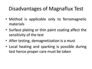 Disadvantages of Magnaflux Test
• Method is applicable only to ferromagnetic
materials
• Surface plating or thin paint coating affect the
sensitivity of the test
• After testing, demagnetization is a must
• Local heating and sparking is possible during
test hence proper care must be taken
 