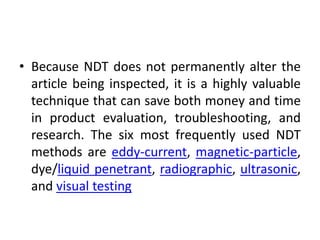 • Because NDT does not permanently alter the
article being inspected, it is a highly valuable
technique that can save both money and time
in product evaluation, troubleshooting, and
research. The six most frequently used NDT
methods are eddy-current, magnetic-particle,
dye/liquid penetrant, radiographic, ultrasonic,
and visual testing
 