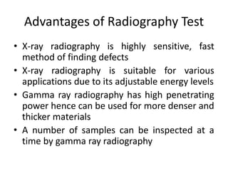 Advantages of Radiography Test
• X-ray radiography is highly sensitive, fast
method of finding defects
• X-ray radiography is suitable for various
applications due to its adjustable energy levels
• Gamma ray radiography has high penetrating
power hence can be used for more denser and
thicker materials
• A number of samples can be inspected at a
time by gamma ray radiography
 