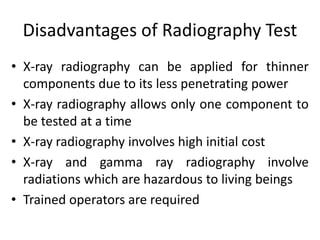 Disadvantages of Radiography Test
• X-ray radiography can be applied for thinner
components due to its less penetrating power
• X-ray radiography allows only one component to
be tested at a time
• X-ray radiography involves high initial cost
• X-ray and gamma ray radiography involve
radiations which are hazardous to living beings
• Trained operators are required
 