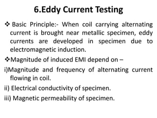 6.Eddy Current Testing
 Basic Principle:- When coil carrying alternating
current is brought near metallic specimen, eddy
currents are developed in specimen due to
electromagnetic induction.
Magnitude of induced EMI depend on –
i)Magnitude and frequency of alternating current
flowing in coil.
ii) Electrical conductivity of specimen.
iii) Magnetic permeability of specimen.
 