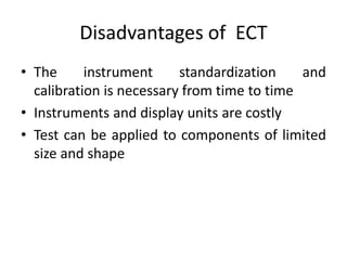 Disadvantages of ECT
• The instrument standardization and
calibration is necessary from time to time
• Instruments and display units are costly
• Test can be applied to components of limited
size and shape
 