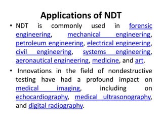 Applications of NDT
• NDT is commonly used in forensic
engineering, mechanical engineering,
petroleum engineering, electrical engineering,
civil engineering, systems engineering,
aeronautical engineering, medicine, and art.
• Innovations in the field of nondestructive
testing have had a profound impact on
medical imaging, including on
echocardiography, medical ultrasonography,
and digital radiography.
 