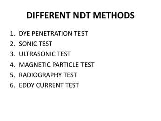 DIFFERENT NDT METHODS
1. DYE PENETRATION TEST
2. SONIC TEST
3. ULTRASONIC TEST
4. MAGNETIC PARTICLE TEST
5. RADIOGRAPHY TEST
6. EDDY CURRENT TEST
 