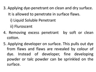 3. Applying dye-penetrant on clean and dry surface.
It is allowed to penetrate in surface flaws.
i) Liquid Soluble Penetrant
ii) Fluroscent
4. Removing excess penetrant by soft or clean
cotton.
5. Applying developer on surface. This pulls out dye
from flaws and flaws are revealed by colour of
dye. Instead of developer, fine developing
powder or talc powder can be sprinkled on the
surface.
 