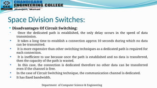 Department of Computer Science & Engineering
Space Division Switches:
 Disadvantages Of Circuit Switching:
 Once the dedicated path is established, the only delay occurs in the speed of data
transmission.
 It takes a long time to establish a connection approx 10 seconds during which no data
can be transmitted.
 It is more expensive than other switching techniques as a dedicated path is required for
each connection.
 It is inefficient to use because once the path is established and no data is transferred,
then the capacity of the path is wasted.
 In this case, the connection is dedicated therefore no other data can be transferred
even if the channel is free.
 In the case of Circuit Switching technique, the communication channel is dedicated.
 It has fixed bandwidth.
 