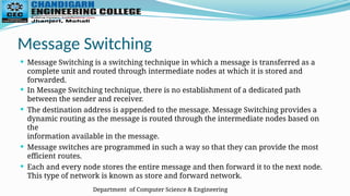 Department of Computer Science & Engineering
Message Switching
 Message Switching is a switching technique in which a message is transferred as a
complete unit and routed through intermediate nodes at which it is stored and
forwarded.
 In Message Switching technique, there is no establishment of a dedicated path
between the sender and receiver.
 The destination address is appended to the message. Message Switching provides a
dynamic routing as the message is routed through the intermediate nodes based on
the
information available in the message.
 Message switches are programmed in such a way so that they can provide the most
efficient routes.
 Each and every node stores the entire message and then forward it to the next node.
This type of network is known as store and forward network.
 