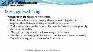 Department of Computer Science & Engineering
Message Switching
 Advantages Of Message Switching
 Data channels are shared among the communicating devices that
improve the efficiency of using available bandwidth.
 Traffic congestion can be reduced because the message is temporarily
stored in the nodes.
 Message priority can be used to manage the network.
 The size of the message which is sent over the network can be varied.
Therefore, it supports the data of unlimited size.
 