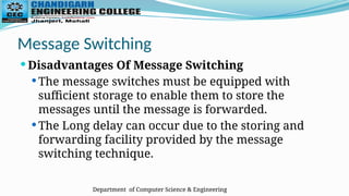 Department of Computer Science & Engineering
Message Switching
 Disadvantages Of Message Switching
 The message switches must be equipped with
sufficient storage to enable them to store the
messages until the message is forwarded.
 The Long delay can occur due to the storing and
forwarding facility provided by the message
switching technique.
 