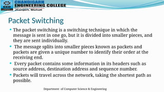 Department of Computer Science & Engineering
Packet Switching
 The packet switching is a switching technique in which the
message is sent in one go, but it is divided into smaller pieces, and
they are sent individually.
 The message splits into smaller pieces known as packets and
packets are given a unique number to identify their order at the
receiving end.
 Every packet contains some information in its headers such as
source address, destination address and sequence number.
 Packets will travel across the network, taking the shortest path as
possible.
 