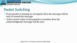 Department of Computer Science & Engineering
Packet Switching
 If any packet is missing or corrupted, then the message will be
sent to resend the message.
 If the correct order of the packets is reached, then the
acknowledgment message will be sent.
 