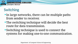 Department of Computer Science & Engineering
Switching
In large networks, there can be multiple paths
from sender to receiver.
The switching technique will decide the best
route for data transmission.
Switching technique is used to connect the
systems for making one-to-one communication.
 