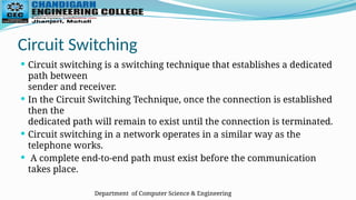 Department of Computer Science & Engineering
Circuit Switching
 Circuit switching is a switching technique that establishes a dedicated
path between
sender and receiver.
 In the Circuit Switching Technique, once the connection is established
then the
dedicated path will remain to exist until the connection is terminated.
 Circuit switching in a network operates in a similar way as the
telephone works.
 A complete end-to-end path must exist before the communication
takes place.
 