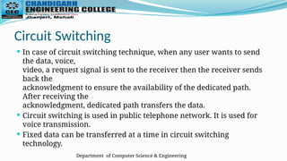 Department of Computer Science & Engineering
Circuit Switching
 In case of circuit switching technique, when any user wants to send
the data, voice,
video, a request signal is sent to the receiver then the receiver sends
back the
acknowledgment to ensure the availability of the dedicated path.
After receiving the
acknowledgment, dedicated path transfers the data.
 Circuit switching is used in public telephone network. It is used for
voice transmission.
 Fixed data can be transferred at a time in circuit switching
technology.
 
