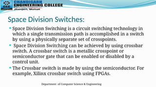 Department of Computer Science & Engineering
Space Division Switches:
 Space Division Switching is a circuit switching technology in
which a single transmission path is accomplished in a switch
by using a physically separate set of crosspoints.
 Space Division Switching can be achieved by using crossbar
switch. A crossbar switch is a metallic crosspoint or
semiconductor gate that can be enabled or disabled by a
control unit.
 The Crossbar switch is made by using the semiconductor. For
example, Xilinx crossbar switch using FPGAs.
 