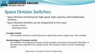 Department of Computer Science & Engineering
Space Division Switches:
 Space Division Switching has high speed, high capacity, and nonblocking
switches.
 Space Division Switches can be categorized in two ways:
 Crossbar Switch
 Multistage Switch
Crossbar Switch
The Crossbar switch is a switch that has n input lines and n output lines. The crossbar
Disadvantage of Crossbar switch:
The number of crosspoints increases as the number of stations is increased. Therefore, it
becomes very expensive for a large switch. The solution to this is to use a multistage
switch.
 