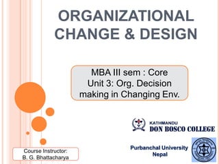 ORGANIZATIONAL
CHANGE & DESIGN
MBA III sem : Core
Unit 3: Org. Decision
making in Changing Env.
Course Instructor:
B. G. Bhattacharya
Purbanchal University
Nepal
 