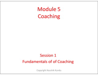 Module 5
Coaching
Session 1
Fundamentals of of Coaching
Copyright Kaushik Kundu
 