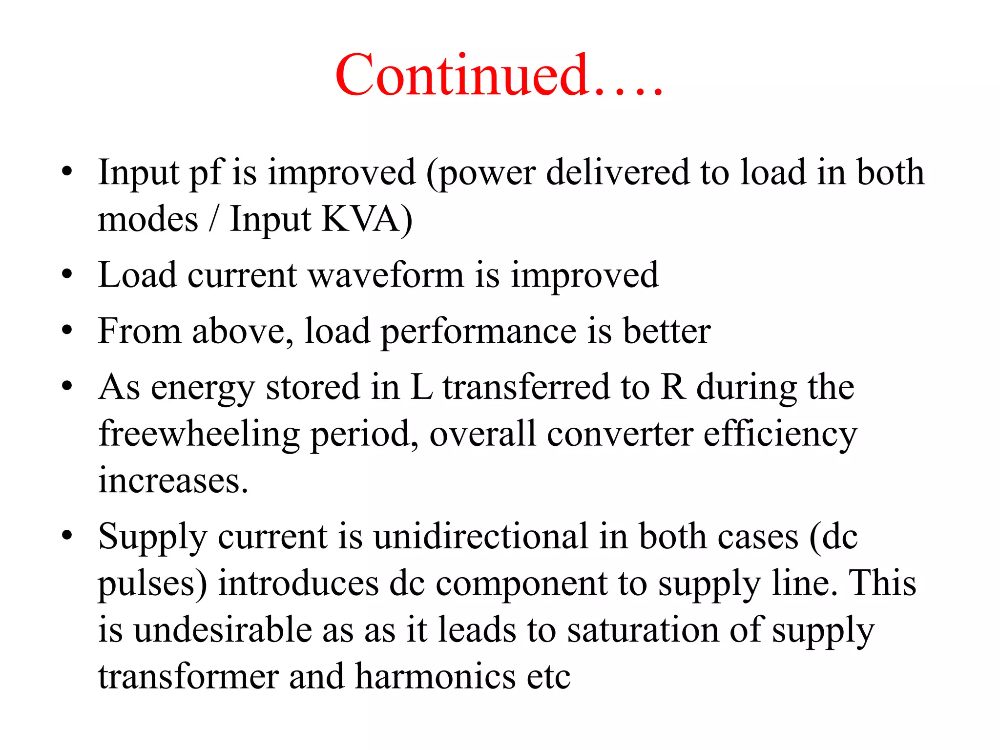 Continued….
• Input pf is improved (power delivered to load in both
modes / Input KVA)
• Load current waveform is improved
• From above, load performance is better
• As energy stored in L transferred to R during the
freewheeling period, overall converter efficiency
increases.
• Supply current is unidirectional in both cases (dc
pulses) introduces dc component to supply line. This
is undesirable as as it leads to saturation of supply
transformer and harmonics etc
 