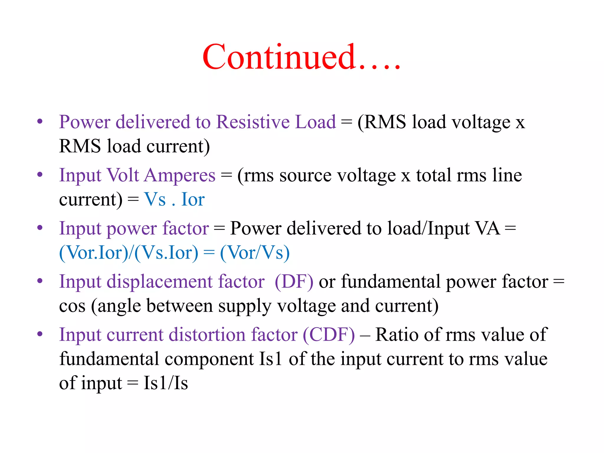Continued….
• Power delivered to Resistive Load = (RMS load voltage x
RMS load current)
• Input Volt Amperes = (rms source voltage x total rms line
current) = Vs . Ior
• Input power factor = Power delivered to load/Input VA =
(Vor.Ior)/(Vs.Ior) = (Vor/Vs)
• Input displacement factor (DF) or fundamental power factor =
cos (angle between supply voltage and current)
• Input current distortion factor (CDF) – Ratio of rms value of
fundamental component Is1 of the input current to rms value
of input = Is1/Is
 